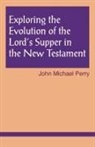 John M. Perry, John Michael Perry - Exploring the Evolution of the Lord''s Supper in the New Testament