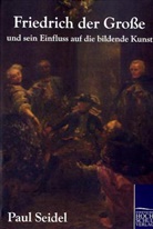 Paul Seidel - Friedrich der Große und sein Einfluss auf die bildende Kunst