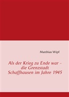 Matthias Wipf - Als der Krieg zu Ende war - die Grenzstadt Schaffhausen im Jahre 1945