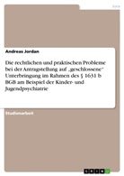 Andreas Jordan - Die rechtlichen und praktischen Probleme bei der Antragstellung auf "geschlossene" Unterbringung im Rahmen des 1631 b BGB am Beispiel der Kinder- und Jugendpsychiatrie