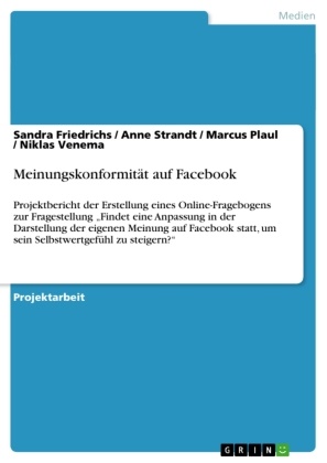 Sandr Friedrichs, Sandra Friedrichs, Sandra u a Friedrichs, Marcu Plaul, Marcus Plaul, … - Meinungskonformität auf Facebook Projektbericht der Erstellung eines Online-Fragebogens zur Fragestellung "Findet eine Anpassung in der Darstellung der eigenen Meinung auf Facebook statt, um sein Selbstwertgefühl zu steigern?"