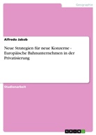 Alfredo Jakob - Neue Strategien für neue Konzerne - Europäische Bahnunternehmen in der Privatisierung