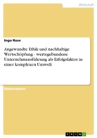 Ingo Rose - Angewandte Ethik und nachhaltige Wertschöpfung - wertegebundene Unternehmensführung als Erfolgsfaktor in einer komplexen Umwelt