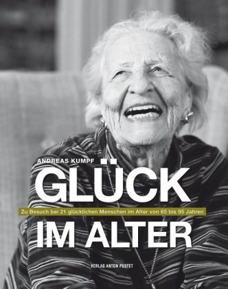 Freile, Hinterberger, Kump, Andreas Kumpf - Glück im Alter Zu Besuch bei 21 glücklichen Menschen im Alter von 65 bis 95 Jahren