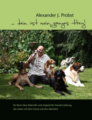 Alexander J Probst, Alexander J. Probst - ... dein ist mein ganzes Herz! Ein Buch über liebevolle und artgerechte Hundeerziehung, das Leben mit dem Hund und den Abschied