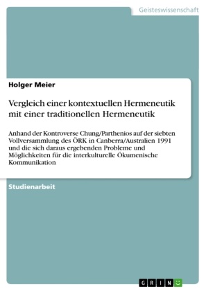 Holger Meier - Vergleich einer kontextuellen Hermeneutik mit einer traditionellen Hermeneutik Anhand der Kontroverse Chung/Parthenios auf der siebten Vollversammlung des ÖRK in Canberra/Australien 1991 und die sich daraus ergebenden Probleme und Möglichkeiten für die interkulturelle Ökumenische Kommunikation