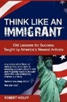 Robert Wolff - Think Like an Immigrant--Old Lessons for Success Taught by America's Newest Arrivals