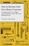 Various - How to Become Your Own Home Carpenter - A Guide to Basic Tools, Simple Tasks, Elementary Cabinet Work and Finishing Woods