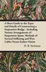 D. B. Steinman, David B. Steinman - A Short Guide to the Types and Details of Constructing a Suspension Bridge - Including Various Arrangements of Suspension Spans, Methods of Vertical Stiffening and Wire Cables Versus Eyebar Chains