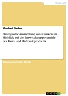 Manfred Fischer - Strategische Ausrichtung von Kliniken im Hinblick auf die Entwicklungspotentiale der Knie- und Hüftendoprothetik