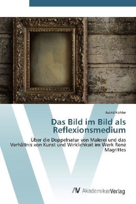 Astrid Köhler - Das Bild im Bild als Reflexionsmedium Über die Doppelnatur von Malerei und das Verhältnis von Kunst und Wirklichkeit im Werk René Magrittes
