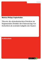 Markus Ph. Vogtenhuber, Markus Philipp Vogtenhuber - Theorie des demokratischen Friedens im beginnenden Zeitalter des Outsourcing von Sicherheit als zentraler Aufgabe des Staates