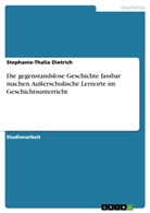 Stephanie-Thalia Dietrich - Die gegenstandslose Geschichte fassbar machen. Außerschulische Lernorte im Geschichtsunterricht