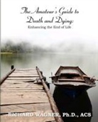 Richard Wagner, Richard Wagner Ph. D. - The Amateur's Guide to Death and Dying: Enhancing the End of Life