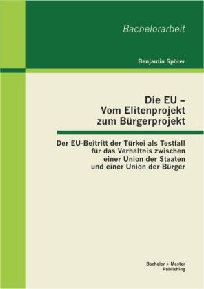 Benjamin Spörer - Die EU - Vom Elitenprojekt zum Bürgerprojekt - Der EU-Beitritt der Türkei als Testfall für das Verhältnis zwischen einer Union der Staaten und einer Union der Bürger. Bachelor-Arb.
