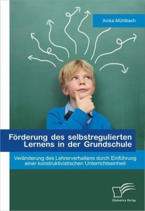 Anika Mühlbach - Förderung des selbstregulierten Lernens in der Grundschule: Veränderung des Lehrerverhaltens durch Einführung einer konstruktivistischen Unterrichtseinheit