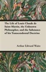 Arthur Edward Waite - The Life of Louis Claude de Saint-Martin, the Unknown Philosopher, and the Substance of His Transcendental Doctrine