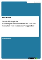 Anke Brandt - Hat die Ideologie im Staatsbürgerkundeunterricht der DDR die Menschen vom Sozialismus weggeführt?