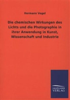 Hermann Vogel - Die chemischen Wirkungen des Lichts und die Photographie in ihrer Anwendung in Kunst, Wissenschaft und Industrie