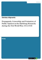 Christos Aliprantis - Propaganda, Censorship and Formation of Public Opinion in the Habsburg Monarchy during the First World War, 1914-1918