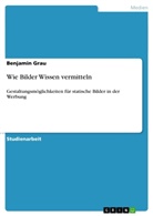 Benjamin Grau - Wie Bilder Wissen vermitteln. Gestaltungsmöglichkeiten für statische Bilder in der Werbung