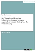 Torsten Scholz - Der Wandel vom klassischen Industrie-Arbeiter zum heutigen Angestellten vor dem Hintergrund der Tertiärisierung