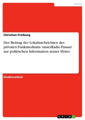 Christian Freiburg - Der Beitrag der Lokalnachrichten des privaten Funkmediums 'unserRadio Passau' zur politischen Information seiner Hörer