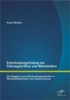 Klaus Wachter - Entscheidungsfindung bei Führungskräften und Mitarbeitern: Ein Ratgeber zum Entscheidungsverhalten in Wirtschaftsbetrieben und Organisationen
