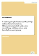Martina Wagner - Gestaltungsmöglichkeiten der Nachfolge in Einzelunternehmen und Mitunternehmeranteile und deren Auswirkung auf Einkommen- und Erbschaftsteuerbelastung