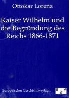 Ottokar Lorenz - Kaiser Wilhelm und die Begründung des deutschen Reiches 1866 - 1871