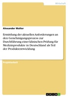 Alexander Walter - Ermittlung der aktuellen Anforderungen an den Genehmigungsprozess zur Durchführung einer klinischen Prüfung für Medizinprodukte in Deutschland als Teil der Produktentwicklung