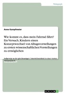 Anne Kampfmeier - Wie kommt es, dass mein Fahrrad fährt? Ein Versuch, Kindern einen Konzeptwechsel von Alltagsvorstellungen zu ersten wissenschaftlichen Vorstellungen zu ermöglichen