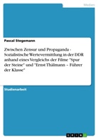 Pascal Stegemann - Zwischen Zensur und Propaganda - Sozialistische Wertevermittlung in der DDR anhand eines Vergleichs der Filme "Spur der Steine" und "Ernst Thälmann - Führer der Klasse"