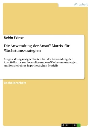 Robin Teiner - Die Anwendung der Ansoff Matrix für Wachstumsstrategien Ausgestaltungsmöglichkeiten bei der Anwendung der Ansoff-Matrix zur Formulierung von Wachstumsstrategien am Beispiel eines hypothetischen Modells