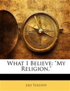 Leo N. Tolstoi, Leo Tolstoy - What I Believe: 'My Religion,'