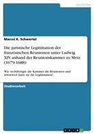 Marcel K Schwertel, Marcel K. Schwertel - Die juristische Legitimation der französischen Réunionen unter Ludwig XIV. anhand der Reunionskammer zu Metz (1679-1688)