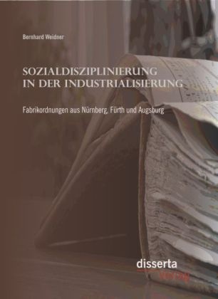 Bernhard Weidner - Sozialdisziplinierung in der Industrialisierung: Fabrikordnungen aus Nürnberg, Fürth und Augsburg