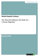 Natalie Reguillo Carbayo - Die Pinochet-Diktatur. Die Rolle der Colonia Dignidad
