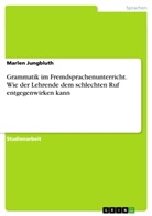 Marlen Jungbluth - Grammatik im Fremdsprachenunterricht. Wie der Lehrende dem schlechten Ruf entgegenwirken kann