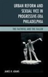 James H Adams, James H. Adams, Adams James H. - Urban Reform and Sexual Vice in Progressive-Era Philadelphia