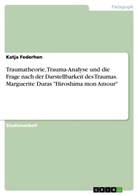 Katja Federhen - Traumatheorie, Trauma-Analyse und die Frage nach der Darstellbarkeit des Traumas. Marguerite Duras "Hiroshima mon Amour"