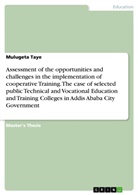 Mulugeta Taye - Assessment of the opportunities and challenges in the implementation of cooperative Training. The case of selected public Technical and Vocational Education and Training Colleges in Addis Ababa City Government
