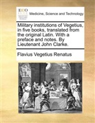 Flavius Renatus Vegetius, Flavius Vegetius Renatus - Military institutions of Vegetius, in five books, translated from the original Latin. With a preface and notes. By Lieutenant John Clarke.