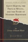 Arthur Edward Waite - Saint-Martin, the French Mystic, and the Story of Modern Martinism (Classic Reprint)