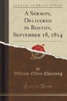 William Ellery Channing - A Sermon, Delivered in Boston, September 18, 1814 (Classic Reprint)