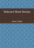 Aaron Clarke, Aaron J Clarke, Aaron J. Clarke - Selected Short Stories