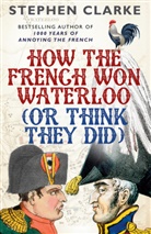 Stephen Clarke - How the French Won Waterloo (or Think They Did)