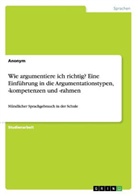Anonym, Anonymous - Wie argumentiere ich richtig? Eine Einführung in die Argumentationstypen, -kompetenzen und -rahmen