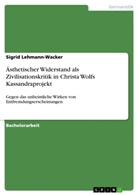 Sigrid Lehmann-Wacker - Ästhetischer Widerstand als Zivilisationskritik in Christa Wolfs Kassandraprojekt