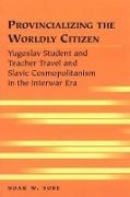 Noah W Sobe, Noah W. Sobe, Sobe Noah W. - Provincializing the Worldly Citizen Yugoslav Student and Teacher Travel and Slavic Cosmopolitanism in the Interwar Era